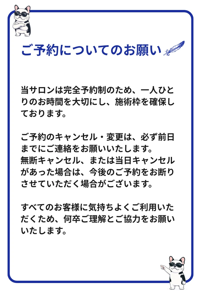ご予約についてのお願い:当サロンは完全予約制です。キャンセル・変更は前日までにご連絡ください。無断キャンセル・当日キャンセルの場合、今後のご予約をお断りする場合がございます。